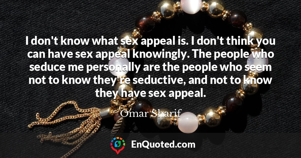 I don't know what sex appeal is. I don't think you can have sex appeal knowingly. The people who seduce me personally are the people who seem not to know they're seductive, and not to know they have sex appeal.