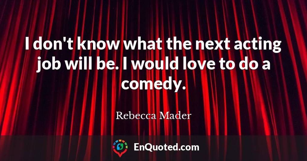 I don't know what the next acting job will be. I would love to do a comedy.