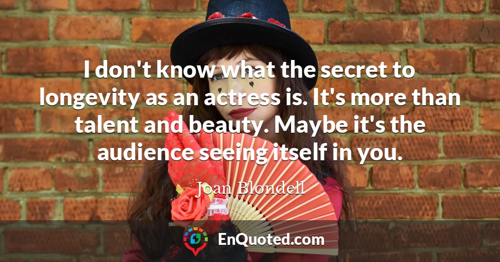 I don't know what the secret to longevity as an actress is. It's more than talent and beauty. Maybe it's the audience seeing itself in you.