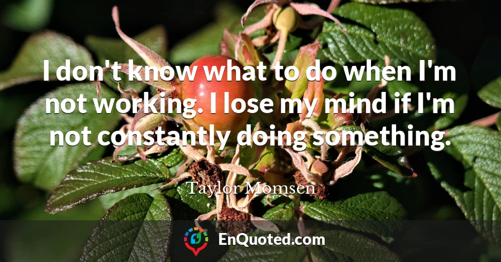 I don't know what to do when I'm not working. I lose my mind if I'm not constantly doing something.