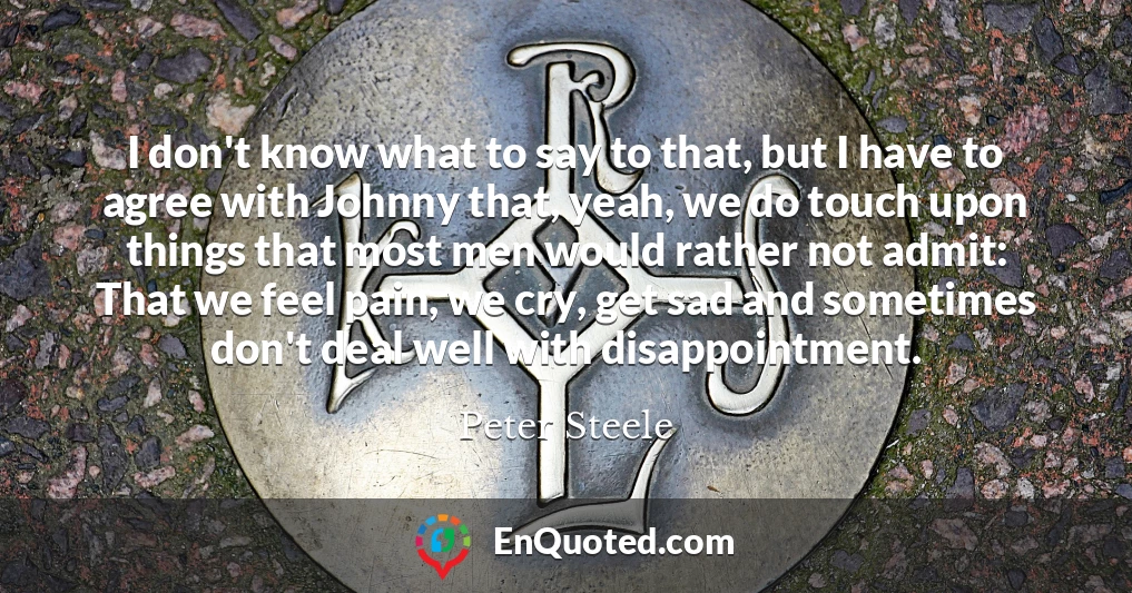 I don't know what to say to that, but I have to agree with Johnny that, yeah, we do touch upon things that most men would rather not admit: That we feel pain, we cry, get sad and sometimes don't deal well with disappointment.