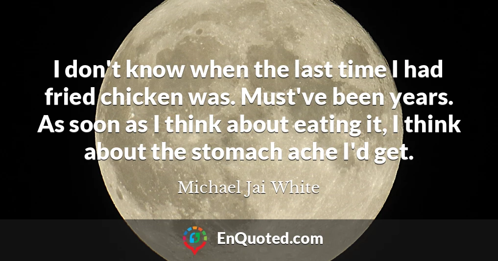 I don't know when the last time I had fried chicken was. Must've been years. As soon as I think about eating it, I think about the stomach ache I'd get.