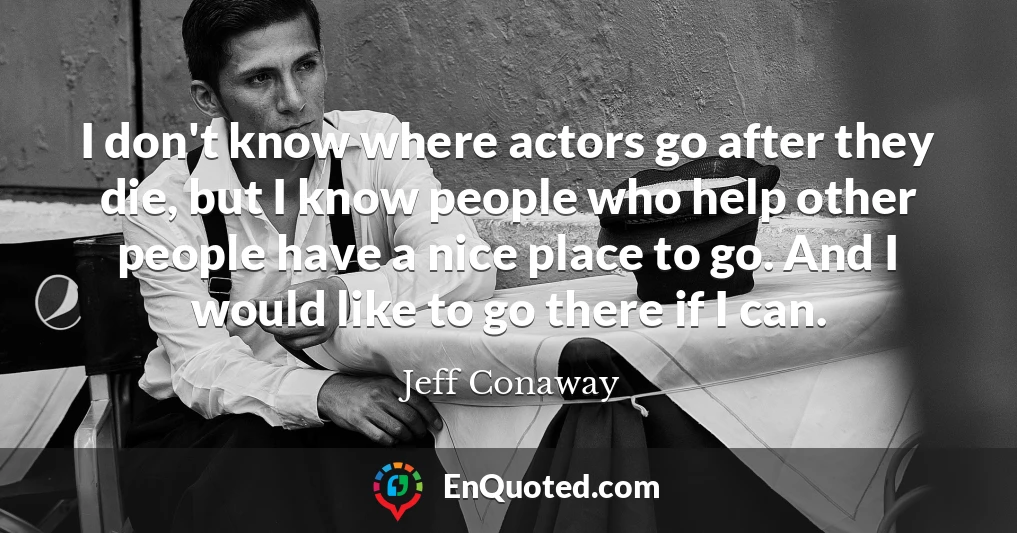 I don't know where actors go after they die, but I know people who help other people have a nice place to go. And I would like to go there if I can.