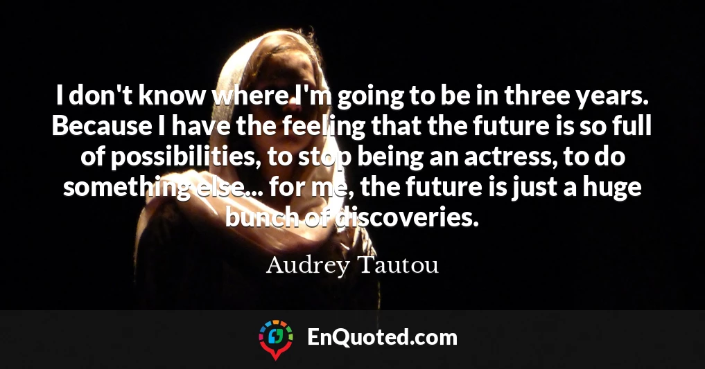 I don't know where I'm going to be in three years. Because I have the feeling that the future is so full of possibilities, to stop being an actress, to do something else... for me, the future is just a huge bunch of discoveries.