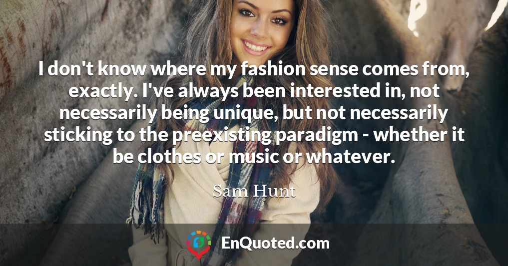 I don't know where my fashion sense comes from, exactly. I've always been interested in, not necessarily being unique, but not necessarily sticking to the preexisting paradigm - whether it be clothes or music or whatever.