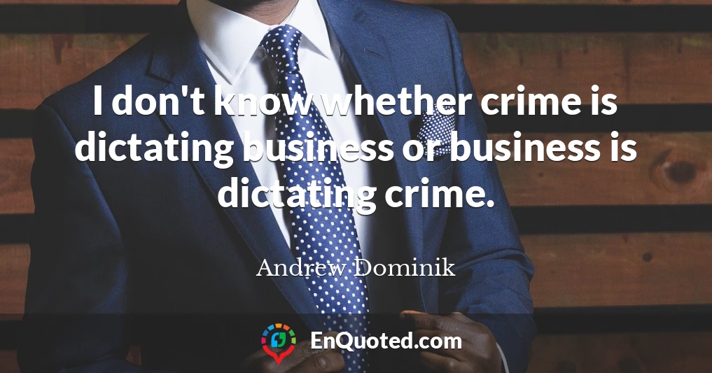 I don't know whether crime is dictating business or business is dictating crime.