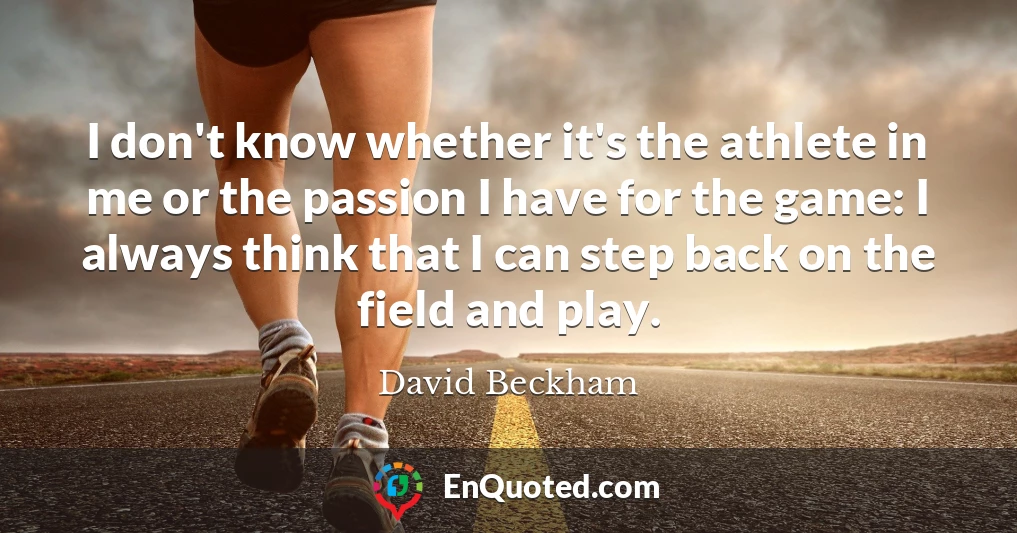 I don't know whether it's the athlete in me or the passion I have for the game: I always think that I can step back on the field and play.