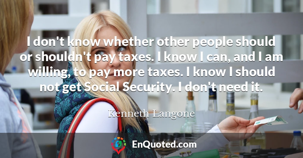 I don't know whether other people should or shouldn't pay taxes. I know I can, and I am willing, to pay more taxes. I know I should not get Social Security. I don't need it.