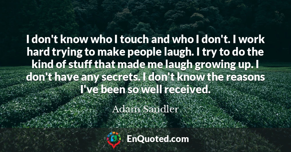 I don't know who I touch and who I don't. I work hard trying to make people laugh. I try to do the kind of stuff that made me laugh growing up. I don't have any secrets. I don't know the reasons I've been so well received.