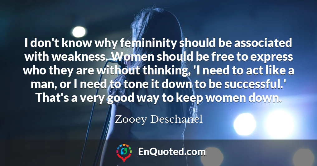 I don't know why femininity should be associated with weakness. Women should be free to express who they are without thinking, 'I need to act like a man, or I need to tone it down to be successful.' That's a very good way to keep women down.