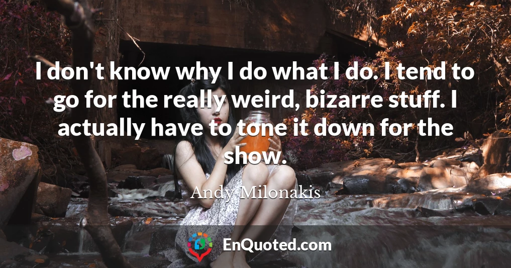 I don't know why I do what I do. I tend to go for the really weird, bizarre stuff. I actually have to tone it down for the show.