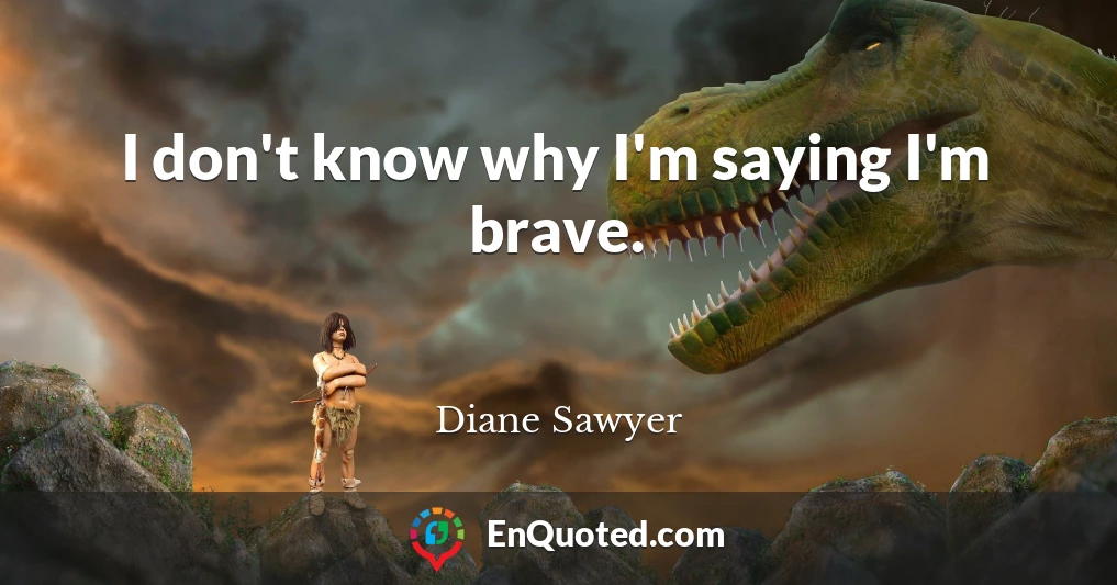 I don't know why I'm saying I'm brave.