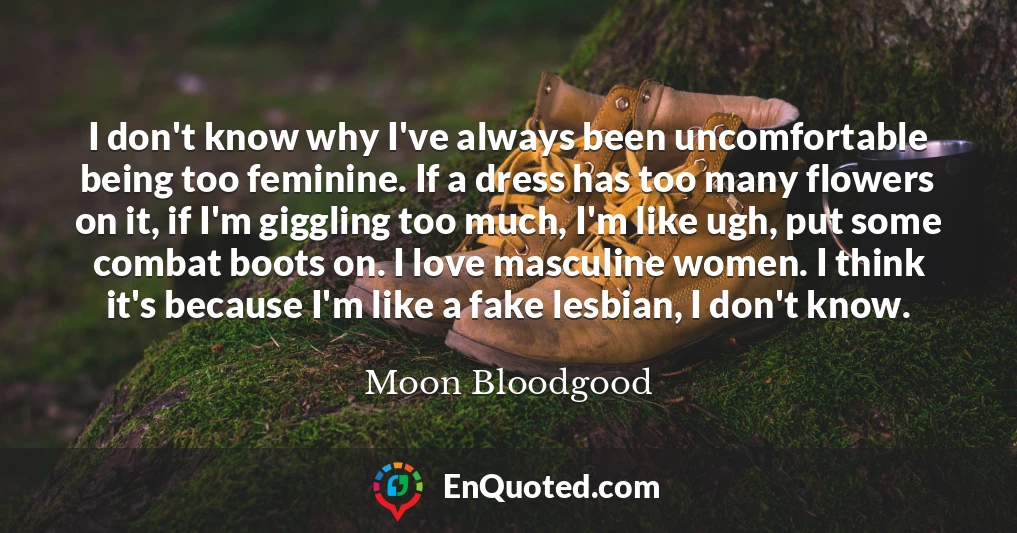 I don't know why I've always been uncomfortable being too feminine. If a dress has too many flowers on it, if I'm giggling too much, I'm like ugh, put some combat boots on. I love masculine women. I think it's because I'm like a fake lesbian, I don't know.