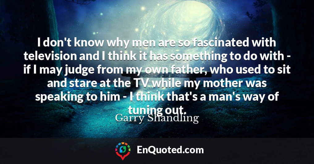 I don't know why men are so fascinated with television and I think it has something to do with - if I may judge from my own father, who used to sit and stare at the TV while my mother was speaking to him - I think that's a man's way of tuning out.