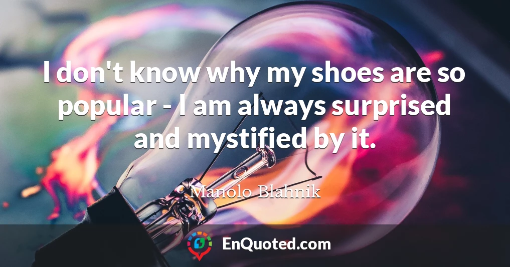 I don't know why my shoes are so popular - I am always surprised and mystified by it.