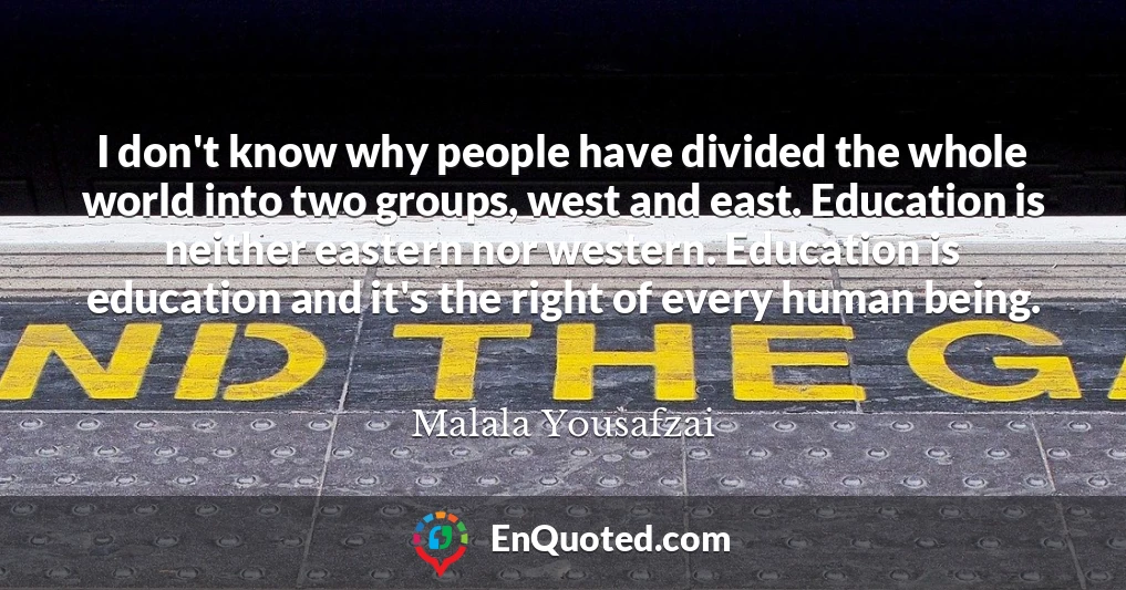 I don't know why people have divided the whole world into two groups, west and east. Education is neither eastern nor western. Education is education and it's the right of every human being.