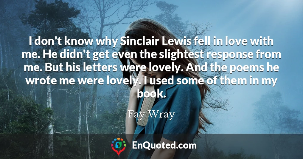 I don't know why Sinclair Lewis fell in love with me. He didn't get even the slightest response from me. But his letters were lovely. And the poems he wrote me were lovely. I used some of them in my book.