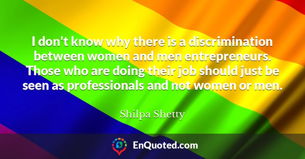 I don't know why there is a discrimination between women and men entrepreneurs. Those who are doing their job should just be seen as professionals and not women or men.