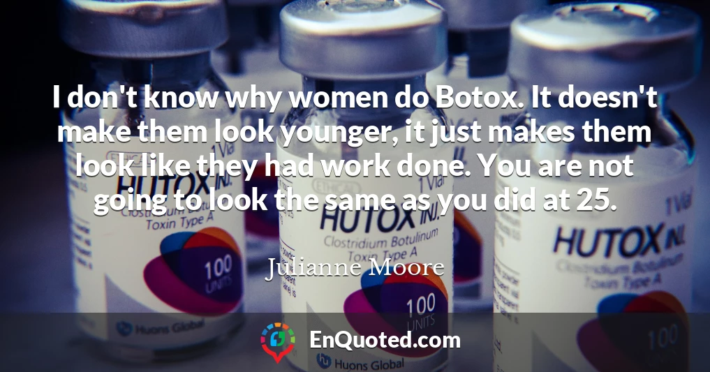 I don't know why women do Botox. It doesn't make them look younger, it just makes them look like they had work done. You are not going to look the same as you did at 25.