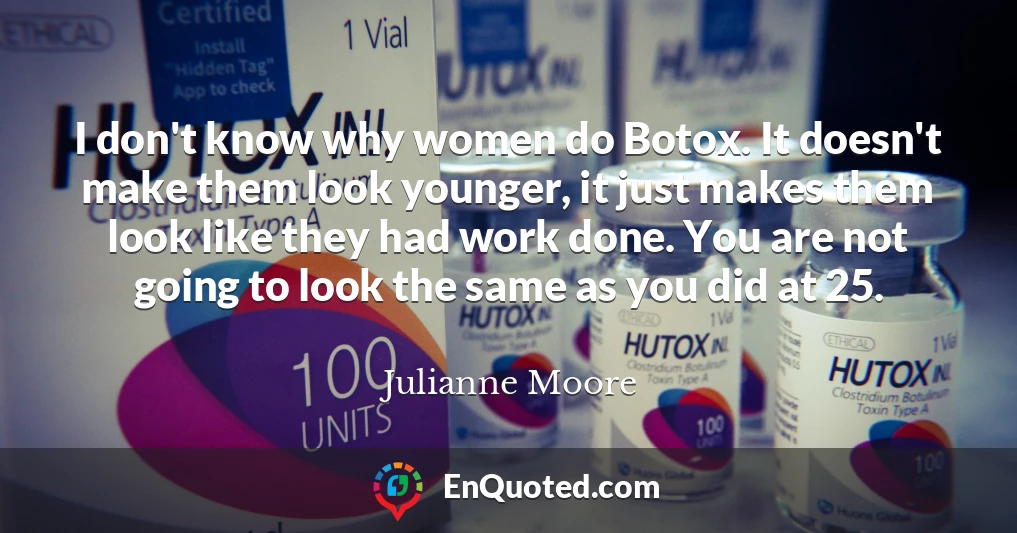 I don't know why women do Botox. It doesn't make them look younger, it just makes them look like they had work done. You are not going to look the same as you did at 25.