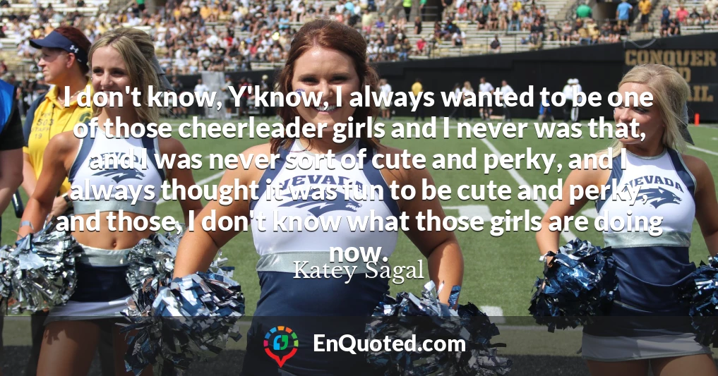 I don't know, Y'know, I always wanted to be one of those cheerleader girls and I never was that, and I was never sort of cute and perky, and I always thought it was fun to be cute and perky, and those, I don't know what those girls are doing now.
