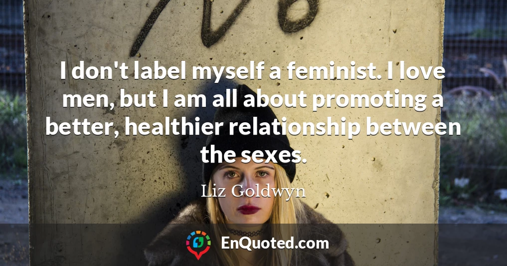 I don't label myself a feminist. I love men, but I am all about promoting a better, healthier relationship between the sexes.