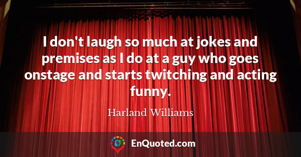 I don't laugh so much at jokes and premises as I do at a guy who goes onstage and starts twitching and acting funny.