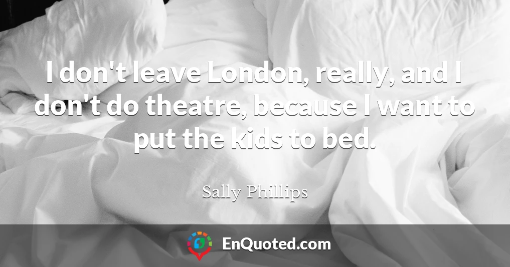 I don't leave London, really, and I don't do theatre, because I want to put the kids to bed.
