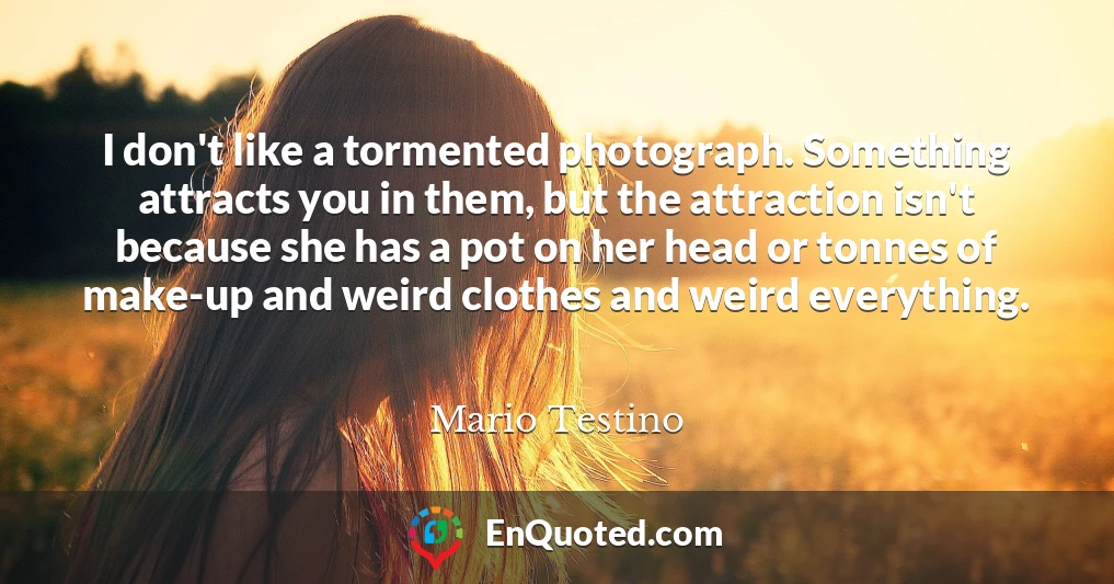 I don't like a tormented photograph. Something attracts you in them, but the attraction isn't because she has a pot on her head or tonnes of make-up and weird clothes and weird everything.