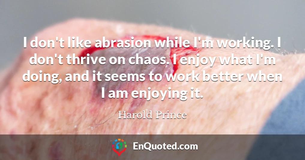 I don't like abrasion while I'm working. I don't thrive on chaos. I enjoy what I'm doing, and it seems to work better when I am enjoying it.