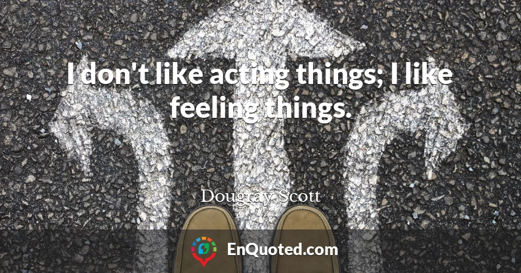 I don't like acting things; I like feeling things.
