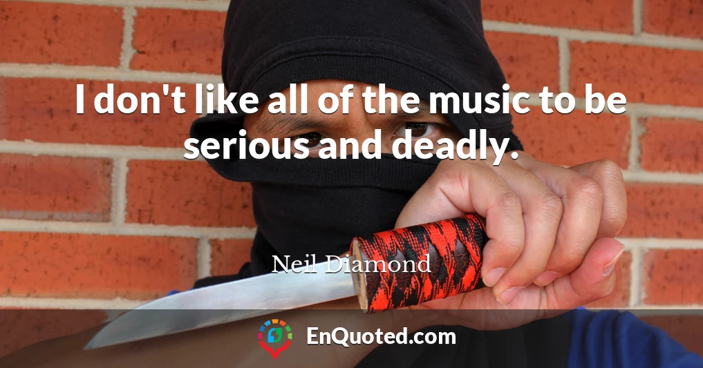 I don't like all of the music to be serious and deadly.