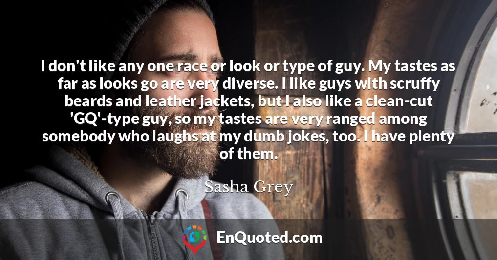 I don't like any one race or look or type of guy. My tastes as far as looks go are very diverse. I like guys with scruffy beards and leather jackets, but I also like a clean-cut 'GQ'-type guy, so my tastes are very ranged among somebody who laughs at my dumb jokes, too. I have plenty of them.