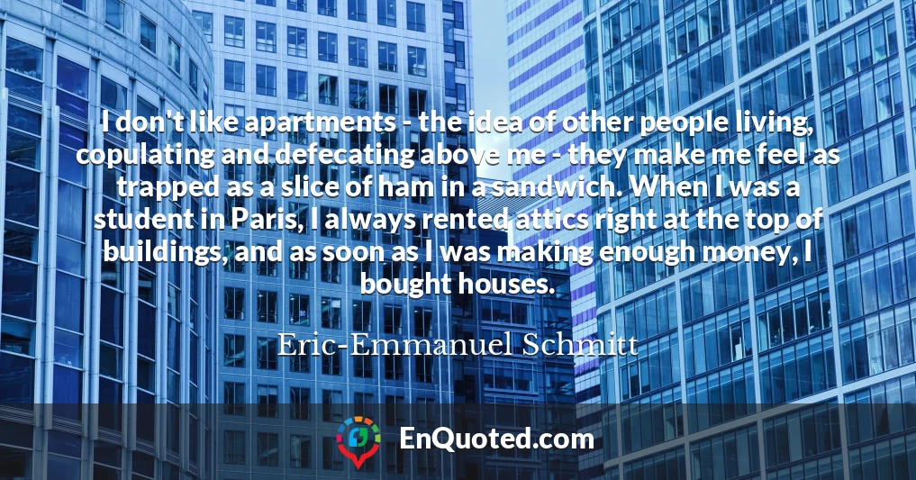 I don't like apartments - the idea of other people living, copulating and defecating above me - they make me feel as trapped as a slice of ham in a sandwich. When I was a student in Paris, I always rented attics right at the top of buildings, and as soon as I was making enough money, I bought houses.