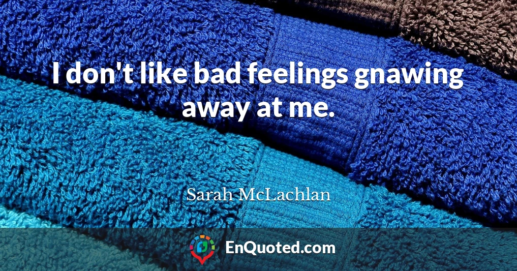 I don't like bad feelings gnawing away at me.