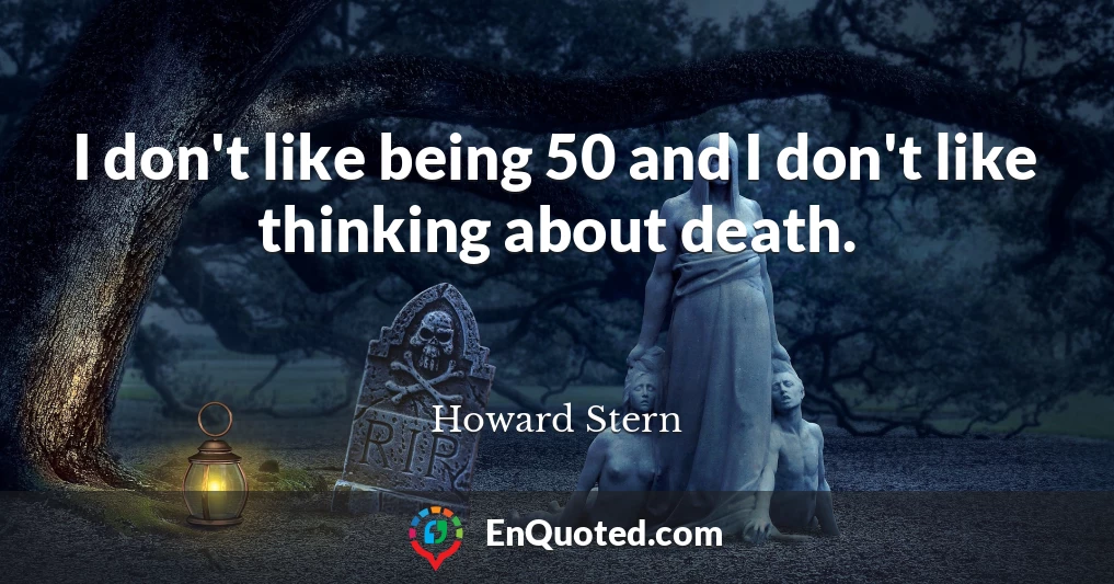 I don't like being 50 and I don't like thinking about death.