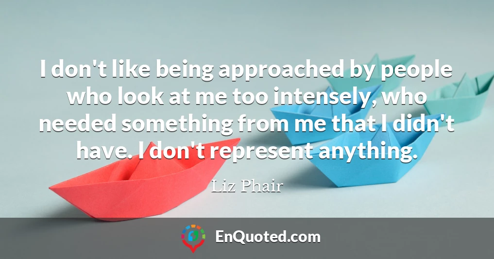 I don't like being approached by people who look at me too intensely, who needed something from me that I didn't have. I don't represent anything.
