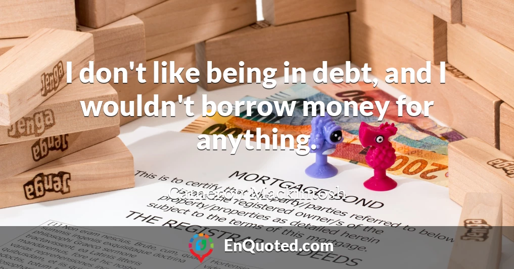 I don't like being in debt, and I wouldn't borrow money for anything.