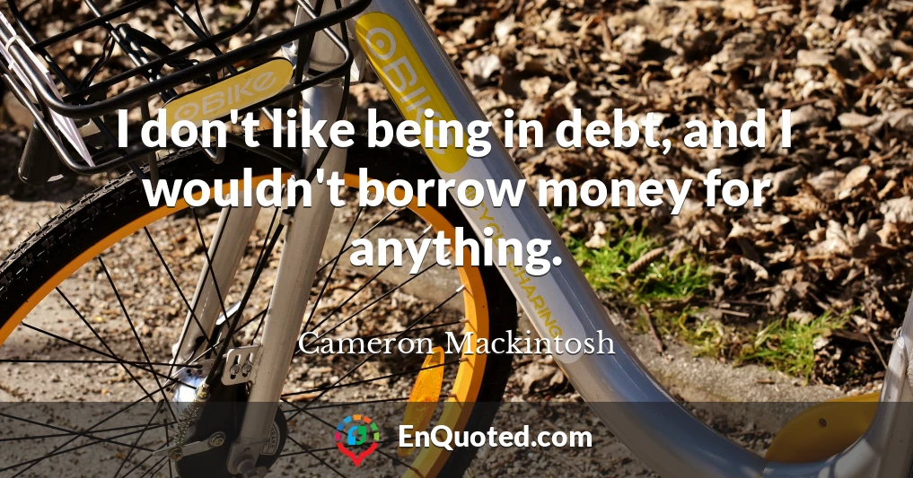 I don't like being in debt, and I wouldn't borrow money for anything.