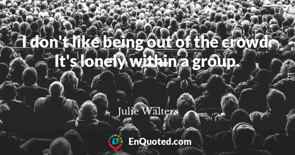 I don't like being out of the crowd. It's lonely within a group.