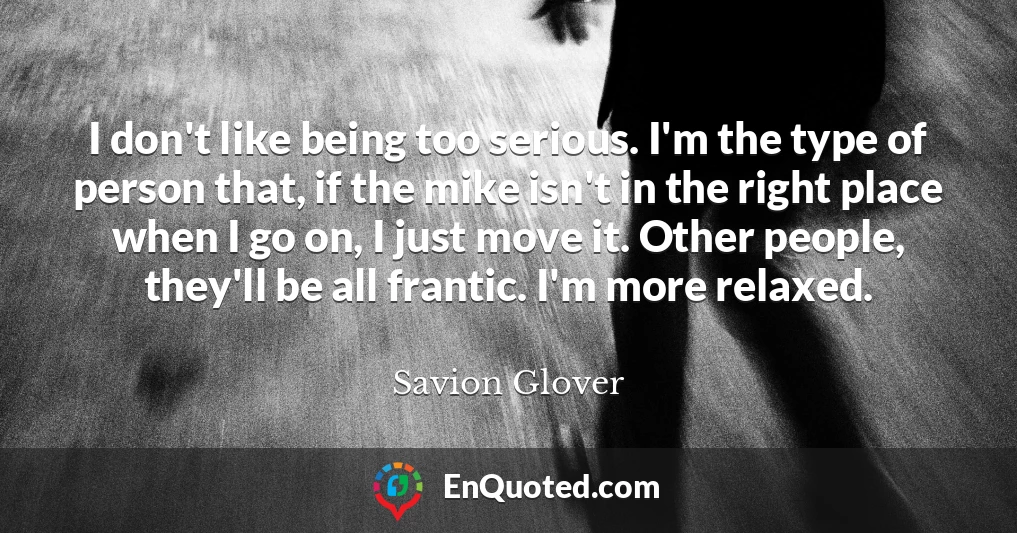 I don't like being too serious. I'm the type of person that, if the mike isn't in the right place when I go on, I just move it. Other people, they'll be all frantic. I'm more relaxed.