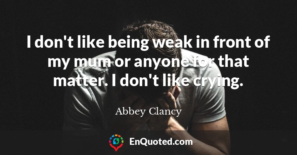 I don't like being weak in front of my mum or anyone for that matter. I don't like crying.
