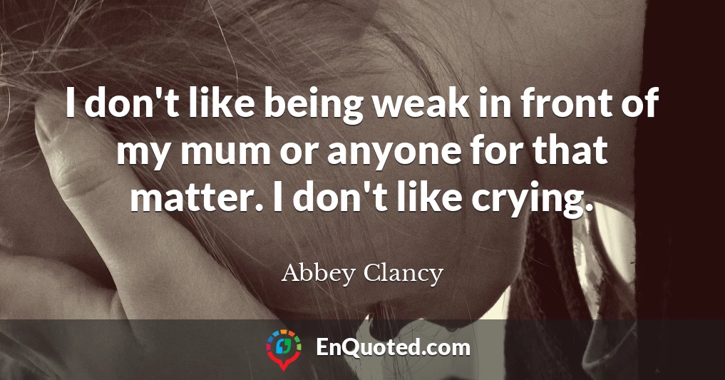 I don't like being weak in front of my mum or anyone for that matter. I don't like crying.