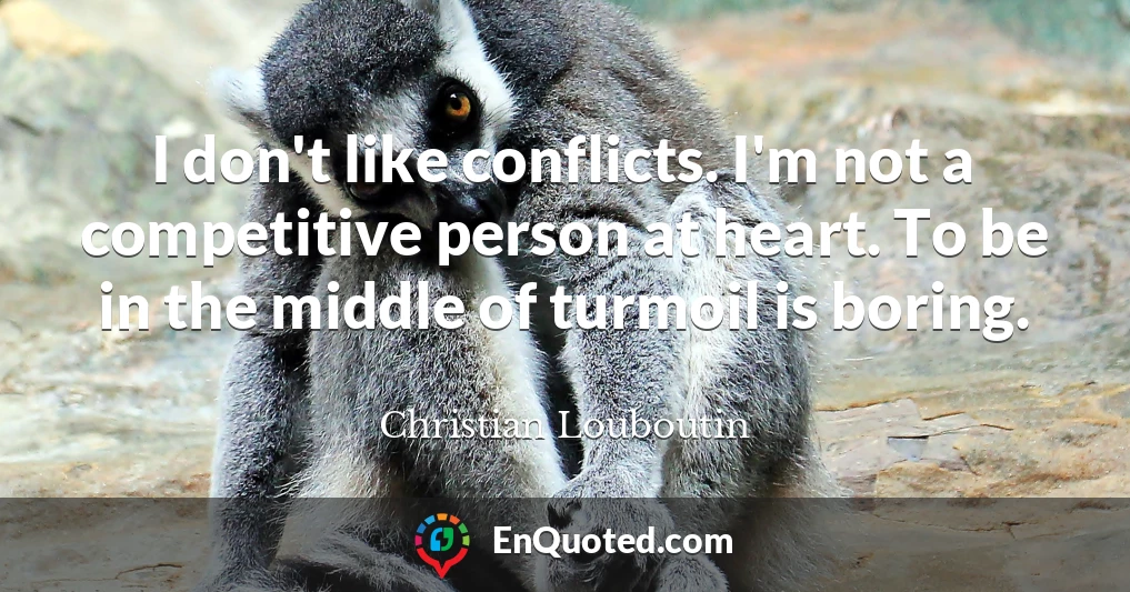 I don't like conflicts. I'm not a competitive person at heart. To be in the middle of turmoil is boring.