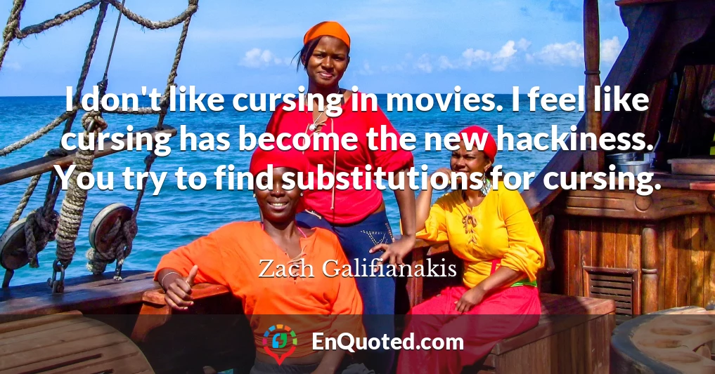I don't like cursing in movies. I feel like cursing has become the new hackiness. You try to find substitutions for cursing.
