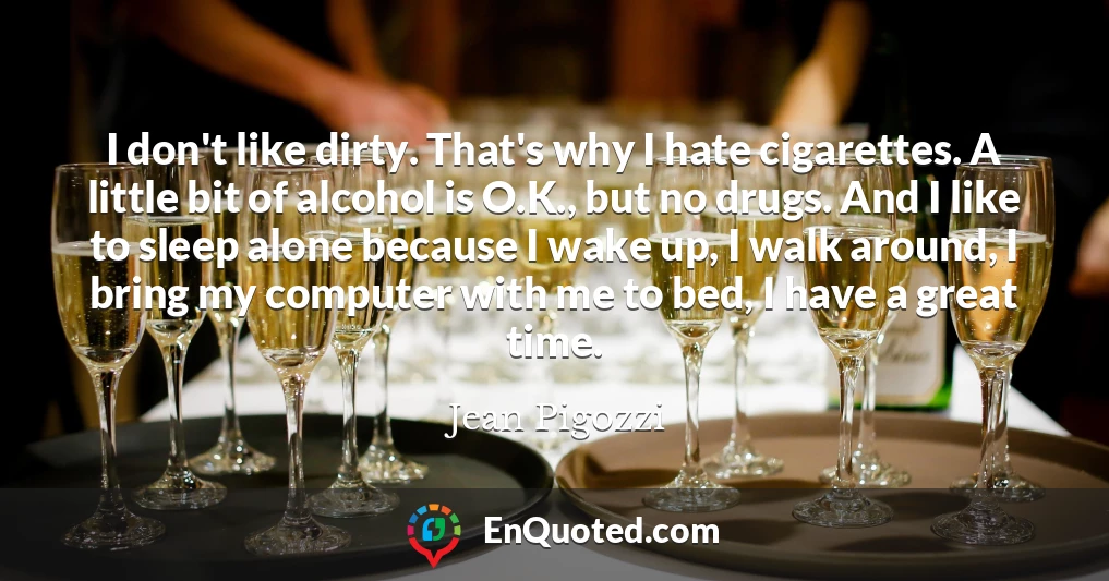 I don't like dirty. That's why I hate cigarettes. A little bit of alcohol is O.K., but no drugs. And I like to sleep alone because I wake up, I walk around, I bring my computer with me to bed, I have a great time.