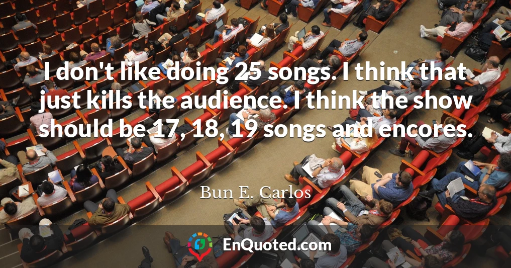 I don't like doing 25 songs. I think that just kills the audience. I think the show should be 17, 18, 19 songs and encores.