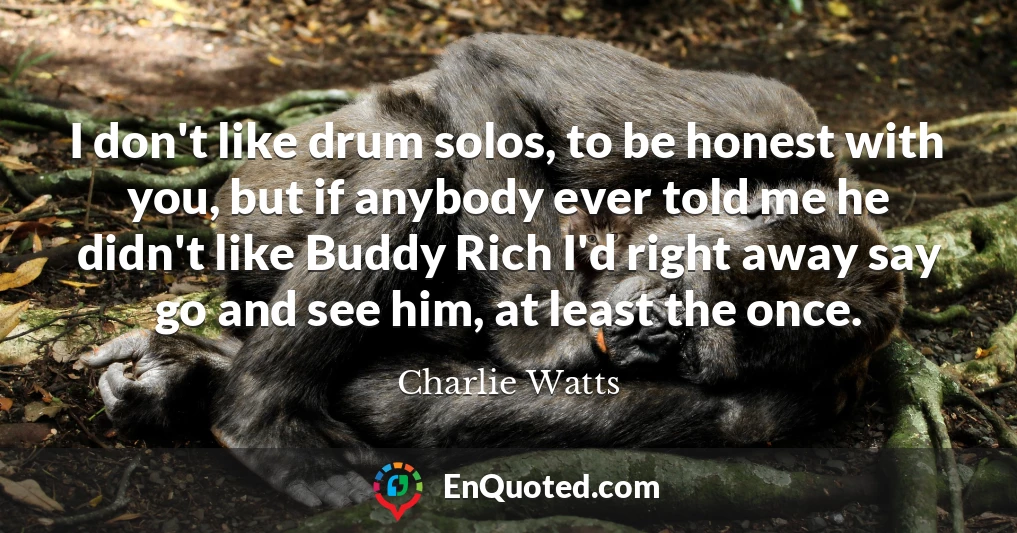 I don't like drum solos, to be honest with you, but if anybody ever told me he didn't like Buddy Rich I'd right away say go and see him, at least the once.