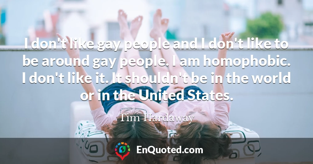 I don't like gay people and I don't like to be around gay people. I am homophobic. I don't like it. It shouldn't be in the world or in the United States.