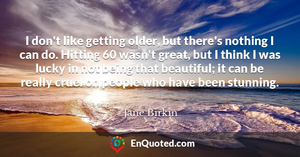 I don't like getting older, but there's nothing I can do. Hitting 60 wasn't great, but I think I was lucky in not being that beautiful; it can be really cruel on people who have been stunning.